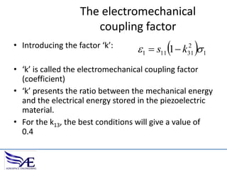 The electromechanical
coupling factor
• Introducing the factor ‘k’:

1  s11 1  k  1
2
31

• ‘k’ is called the electromechanical coupling factor
(coefficient)
• ‘k’ presents the ratio between the mechanical energy
and the electrical energy stored in the piezoelectric
material.
• For the k13, the best conditions will give a value of
0.4

 