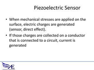 Piezoelectric Sensor
• When mechanical stresses are applied on the
surface, electric charges are generated
(sensor, direct effect).
• If those charges are collected on a conductor
that is connected to a circuit, current is
generated

 