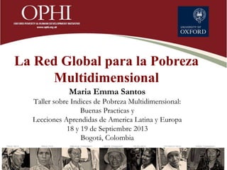 La Red Global para la Pobreza
Multidimensional
Maria Emma Santos
Taller sobre Indices de Pobreza Multidimensional:
Buenas Practicas y
Lecciones Aprendidas de America Latina y Europa
18 y 19 de Septiembre 2013
Bogotá, Colombia
 