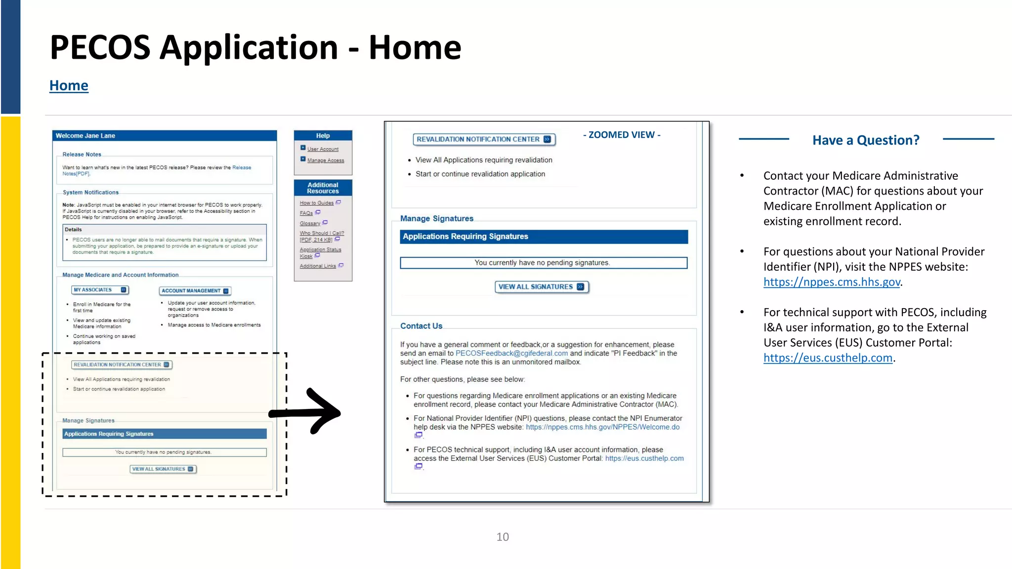 PECOS Application - Home
Home
- ZOOMED VIEW -
10
Have a Question?
• Contact your Medicare Administrative
Contractor (MAC) for questions about your
Medicare Enrollment Application or
existing enrollment record.
• For questions about your National Provider
Identifier (NPI), visit the NPPES website:
https://nppes.cms.hhs.gov.
• For technical support with PECOS, including
I&A user information, go to the External
User Services (EUS) Customer Portal:
https://eus.custhelp.com.
 