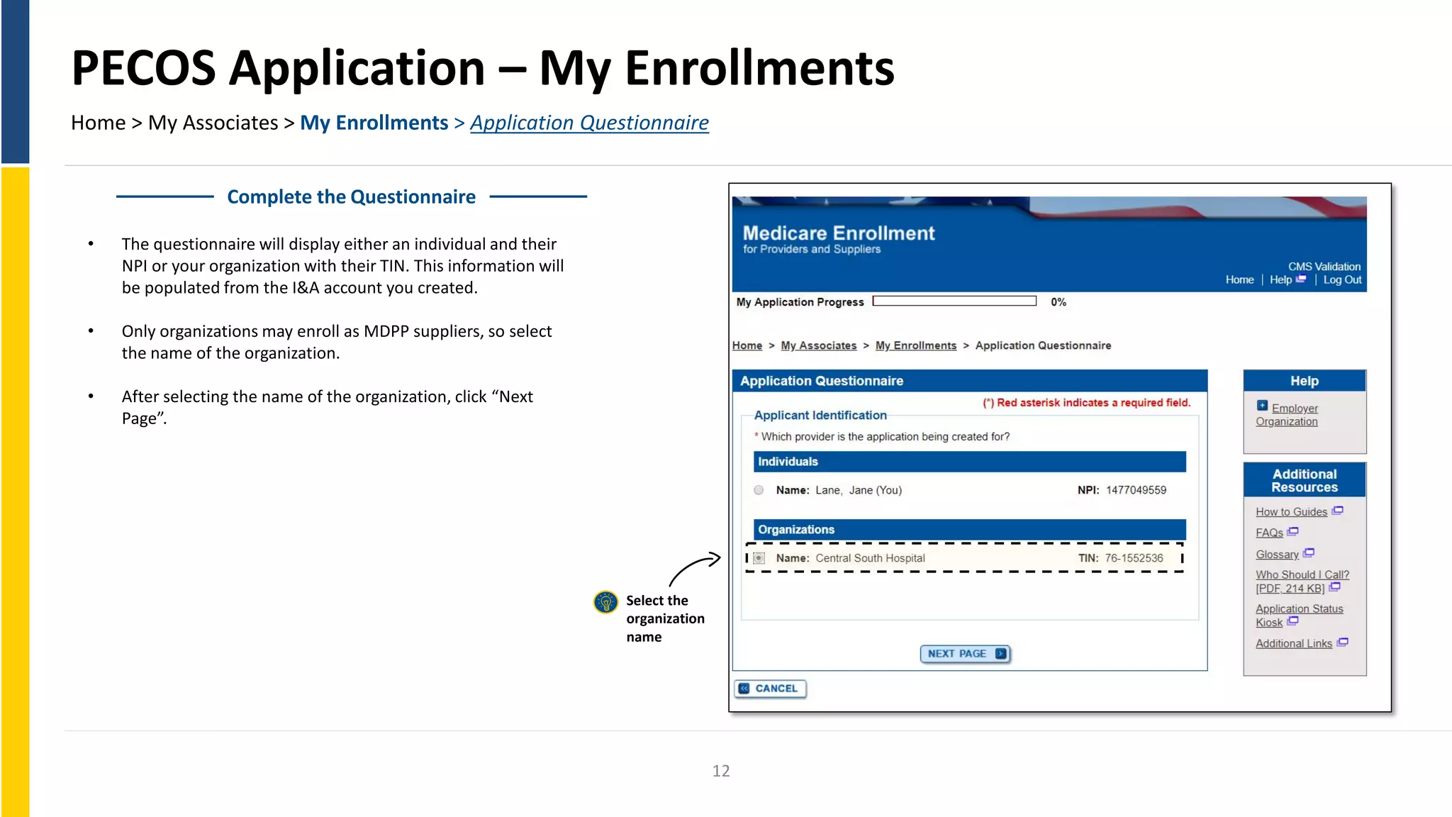 PECOS Application – My Enrollments
Home > My Associates > My Enrollments > Application Questionnaire
Complete the Questionnaire
• The questionnaire will display either an individual and their
NPI or your organization with their TIN. This information will
be populated from the I&A account you created.
• Only organizations may enroll as MDPP suppliers, so select
the name of the organization.
• After selecting the name of the organization, click “Next
Page”.
Select the
organization
name
12
 