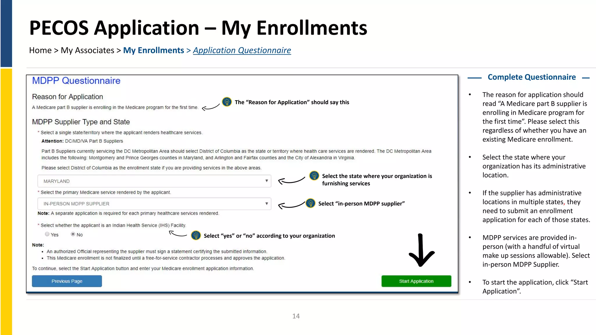 PECOS Application – My Enrollments
Home > My Associates > My Enrollments > Application Questionnaire
Complete Questionnaire
• The reason for application should
read “A Medicare part B supplier is
enrolling in Medicare program for
the first time”. Please select this
regardless of whether you have an
existing Medicare enrollment.
• Select the state where your
organization has its administrative
location.
• If the supplier has administrative
locations in multiple states, they
need to submit an enrollment
application for each of those states.
• MDPP services are provided in-
person (with a handful of virtual
make up sessions allowable). Select
in-person MDPP Supplier.
• To start the application, click “Start
Application”.
The “Reason for Application” should say this
Select the state where your organization is
furnishing services
Select “in-person MDPP supplier”
Select “yes” or “no” according to your organization
14
 