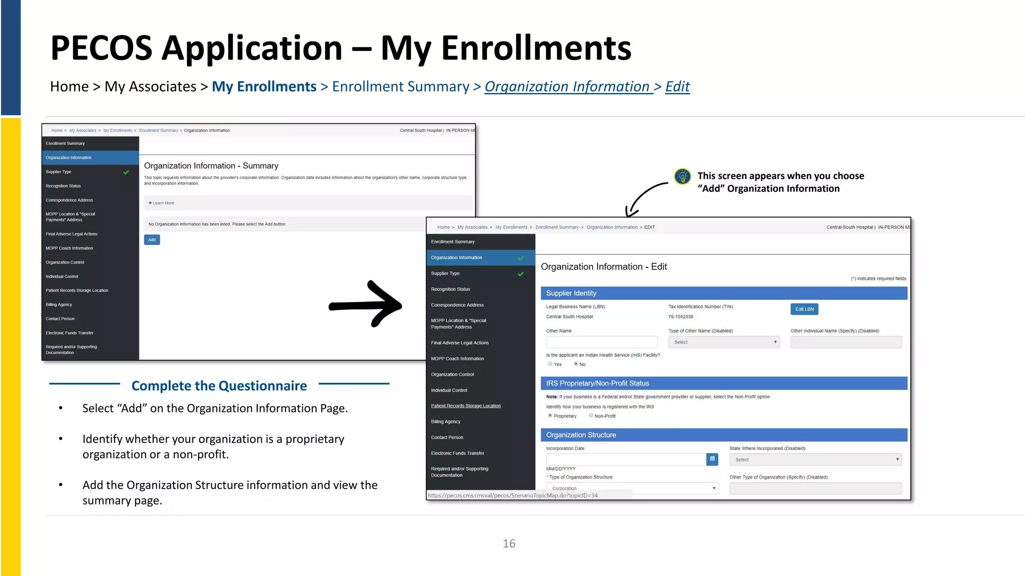 PECOS Application – My Enrollments
Home > My Associates > My Enrollments > Enrollment Summary > Organization Information > Edit
This screen appears when you choose
“Add” Organization Information
Complete the Questionnaire
• Select “Add” on the Organization Information Page.
• Identify whether your organization is a proprietary
organization or a non-profit.
• Add the Organization Structure information and view the
summary page.
16
 