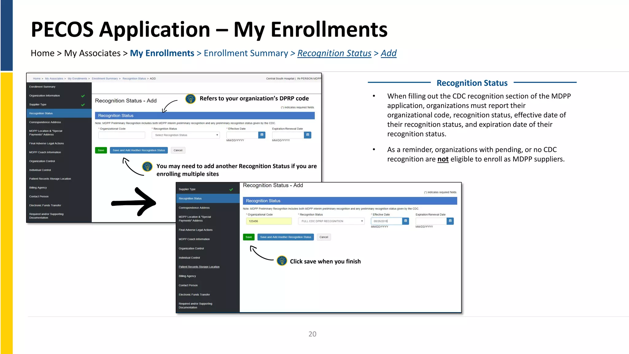 PECOS Application – My Enrollments
Home > My Associates > My Enrollments > Enrollment Summary > Recognition Status > Add
Recognition Status
• When filling out the CDC recognition section of the MDPP
application, organizations must report their
organizational code, recognition status, effective date of
their recognition status, and expiration date of their
recognition status.
• As a reminder, organizations with pending, or no CDC
recognition are not eligible to enroll as MDPP suppliers.
20
Refers to your organization’s DPRP code
Click save when you finish
You may need to add another Recognition Status if you are
enrolling multiple sites
 