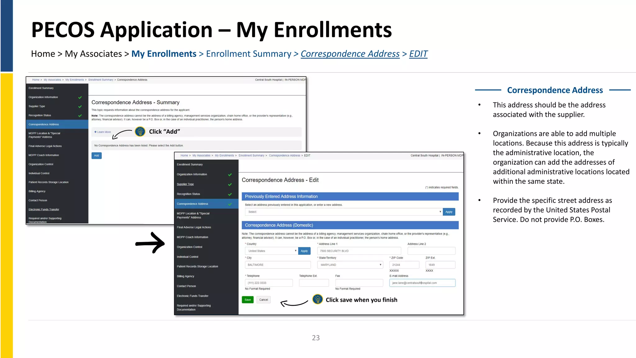 PECOS Application – My Enrollments
Home > My Associates > My Enrollments > Enrollment Summary > Correspondence Address > EDIT
Correspondence Address
• This address should be the address
associated with the supplier.
• Organizations are able to add multiple
locations. Because this address is typically
the administrative location, the
organization can add the addresses of
additional administrative locations located
within the same state.
• Provide the specific street address as
recorded by the United States Postal
Service. Do not provide P.O. Boxes.
Click “Add”
Click save when you finish
23
 