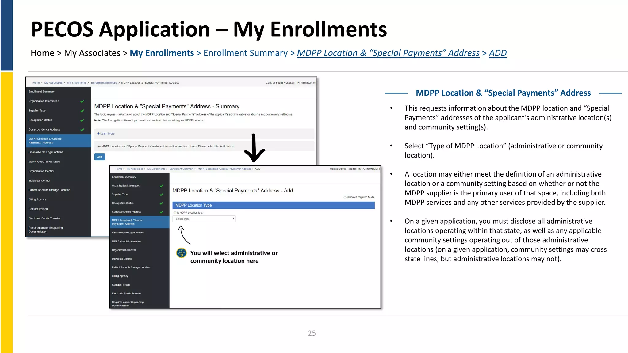 PECOS Application – My Enrollments
Home > My Associates > My Enrollments > Enrollment Summary > MDPP Location & “Special Payments” Address > ADD
MDPP Location & “Special Payments” Address
• This requests information about the MDPP location and “Special
Payments” addresses of the applicant’s administrative location(s)
and community setting(s).
• Select “Type of MDPP Location” (administrative or community
location).
• A location may either meet the definition of an administrative
location or a community setting based on whether or not the
MDPP supplier is the primary user of that space, including both
MDPP services and any other services provided by the supplier.
• On a given application, you must disclose all administrative
locations operating within that state, as well as any applicable
community settings operating out of those administrative
locations (on a given application, community settings may cross
state lines, but administrative locations may not).
You will select administrative or
community location here
25
 