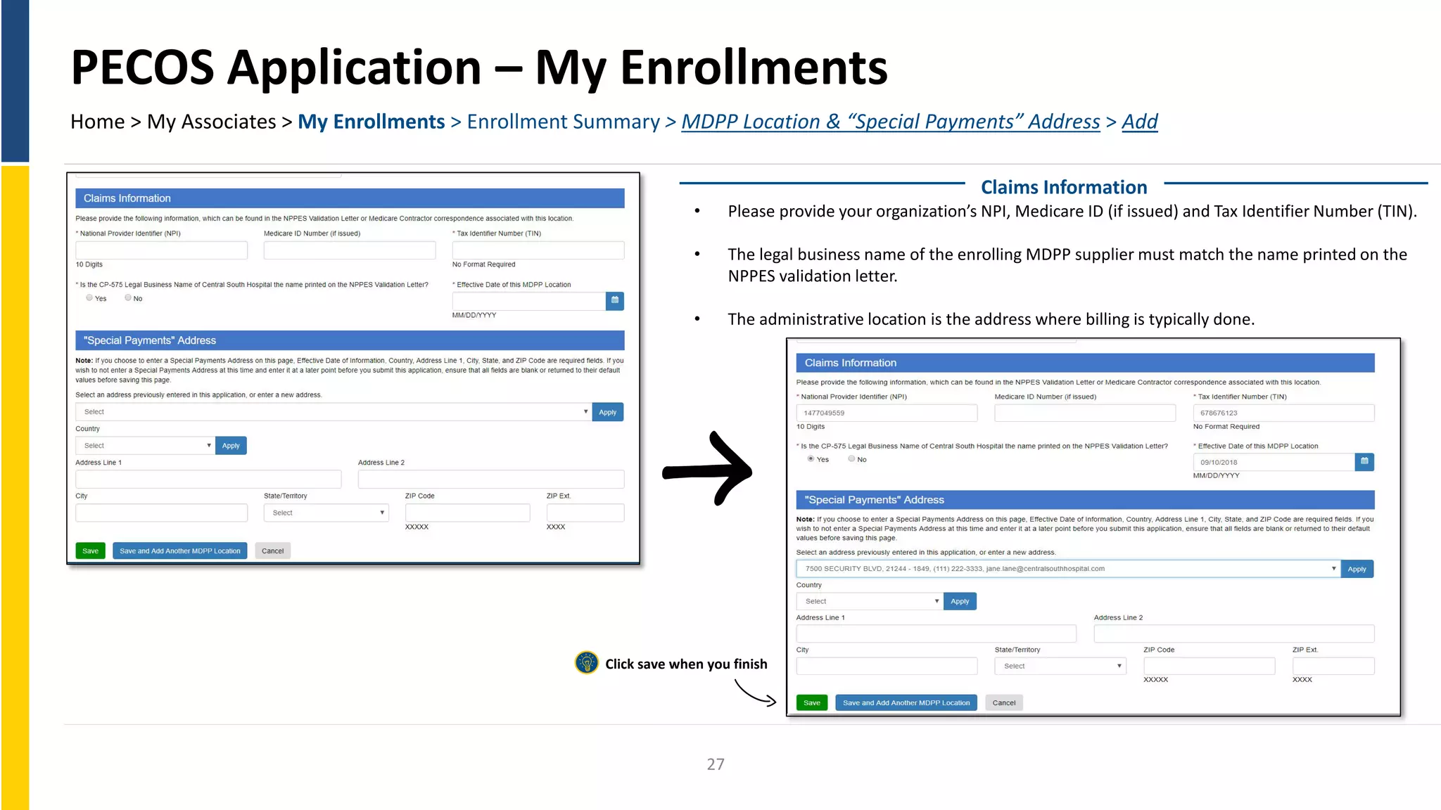 PECOS Application – My Enrollments
Home > My Associates > My Enrollments > Enrollment Summary > MDPP Location & “Special Payments” Address > Add
Claims Information
• Please provide your organization’s NPI, Medicare ID (if issued) and Tax Identifier Number (TIN).
• The legal business name of the enrolling MDPP supplier must match the name printed on the
NPPES validation letter.
• The administrative location is the address where billing is typically done.
Click save when you finish
27
 