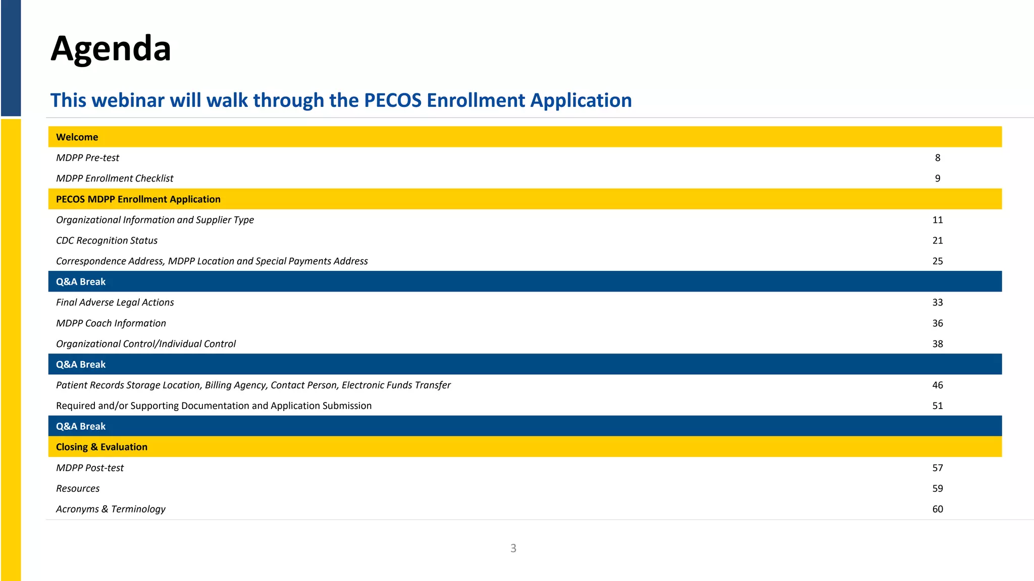 Agenda
This webinar will walk through the PECOS Enrollment Application
Welcome
MDPP Pre-test 8
MDPP Enrollment Checklist 9
PECOS MDPP Enrollment Application
Organizational Information and Supplier Type 11
CDC Recognition Status 21
Correspondence Address, MDPP Location and Special Payments Address 25
Q&A Break
Final Adverse Legal Actions 33
MDPP Coach Information 36
Organizational Control/Individual Control 38
Q&A Break
Patient Records Storage Location, Billing Agency, Contact Person, Electronic Funds Transfer 46
Required and/or Supporting Documentation and Application Submission 51
Q&A Break
Closing & Evaluation
MDPP Post-test
Resources
Acronyms & Terminology
57
59
60
3
 