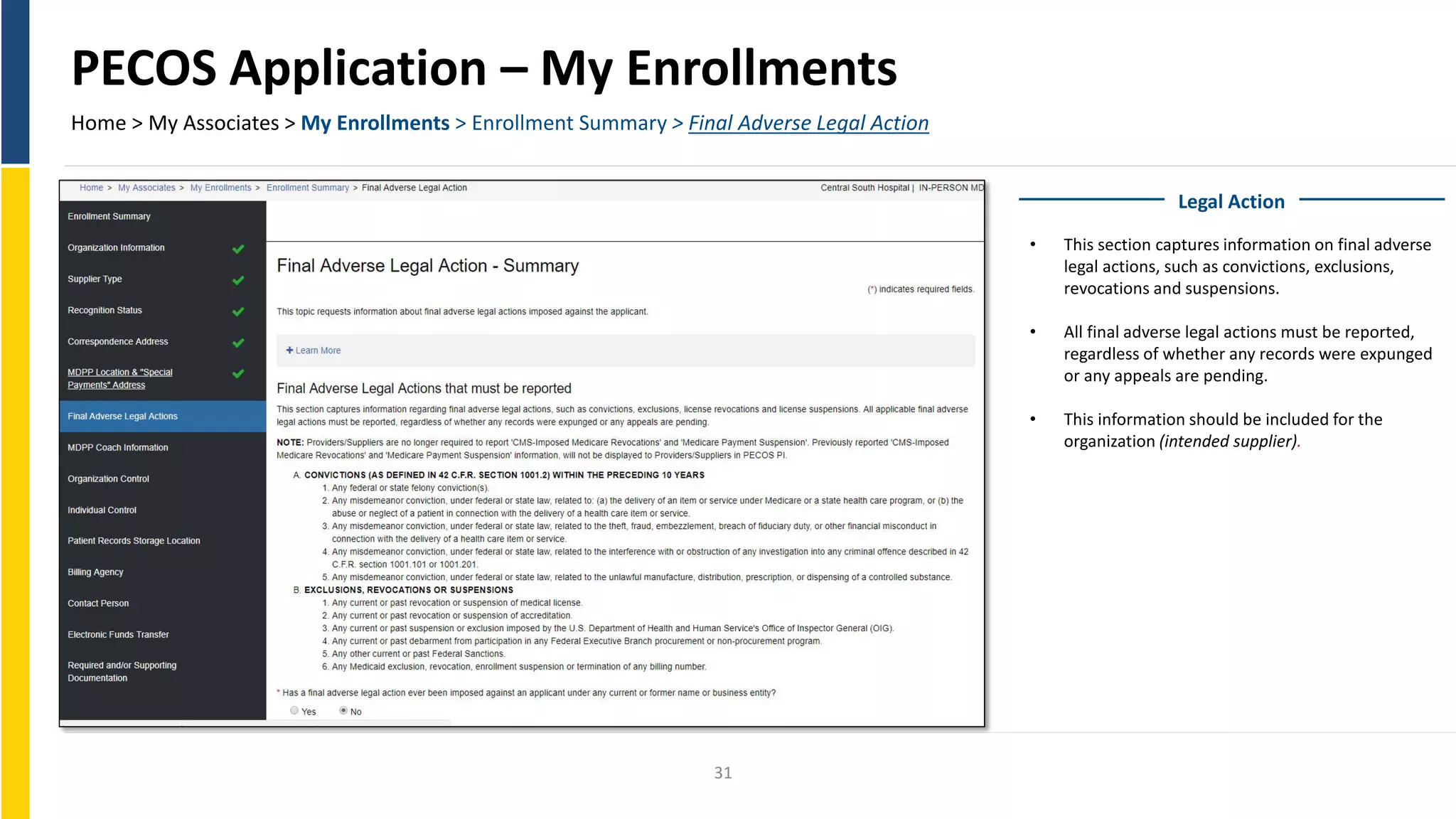 PECOS Application – My Enrollments
Home > My Associates > My Enrollments > Enrollment Summary > Final Adverse Legal Action
Legal Action
• This section captures information on final adverse
legal actions, such as convictions, exclusions,
revocations and suspensions.
• All final adverse legal actions must be reported,
regardless of whether any records were expunged
or any appeals are pending.
• This information should be included for the
organization (intended supplier).
31
 