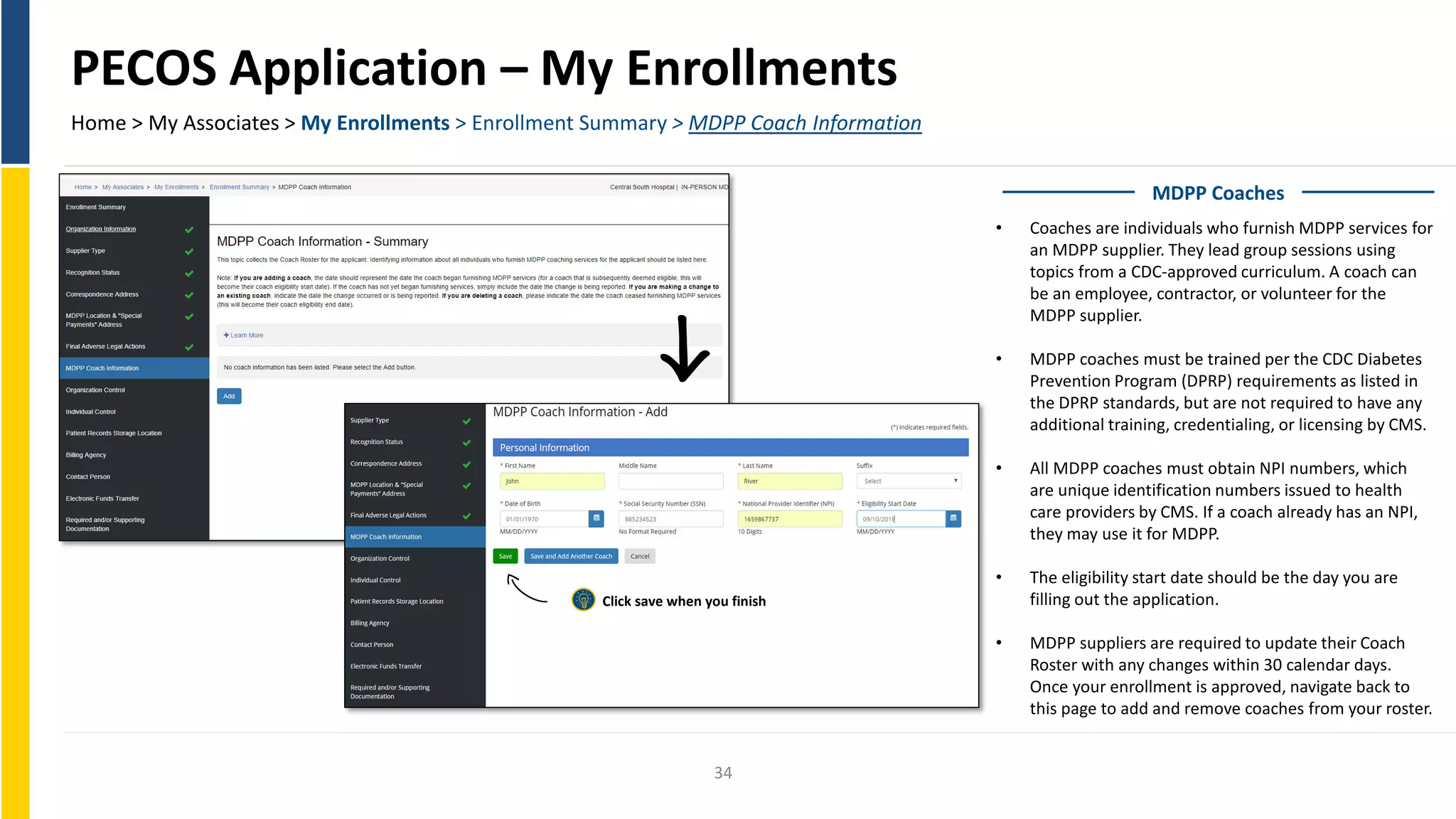 PECOS Application – My Enrollments
Home > My Associates > My Enrollments > Enrollment Summary > MDPP Coach Information
MDPP Coaches
• Coaches are individuals who furnish MDPP services for
an MDPP supplier. They lead group sessions using
topics from a CDC-approved curriculum. A coach can
be an employee, contractor, or volunteer for the
MDPP supplier.
• MDPP coaches must be trained per the CDC Diabetes
Prevention Program (DPRP) requirements as listed in
the DPRP standards, but are not required to have any
additional training, credentialing, or licensing by CMS.
• All MDPP coaches must obtain NPI numbers, which
are unique identification numbers issued to health
care providers by CMS. If a coach already has an NPI,
they may use it for MDPP.
• The eligibility start date should be the day you are
filling out the application.
• MDPP suppliers are required to update their Coach
Roster with any changes within 30 calendar days.
Once your enrollment is approved, navigate back to
this page to add and remove coaches from your roster.
Click save when you finish
34
 