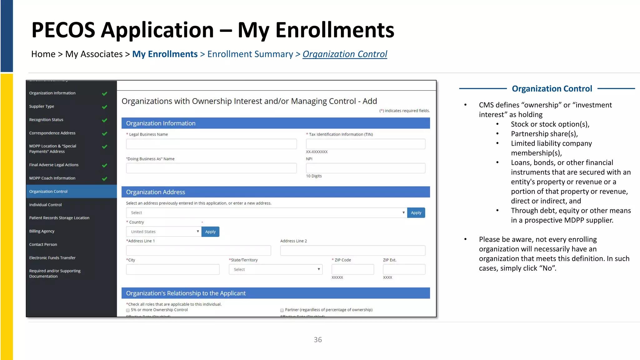PECOS Application – My Enrollments
Home > My Associates > My Enrollments > Enrollment Summary > Organization Control
Organization Control
• CMS defines “ownership” or “investment
interest” as holding
• Stock or stock option(s),
• Partnership share(s),
• Limited liability company
membership(s),
• Loans, bonds, or other financial
instruments that are secured with an
entity's property or revenue or a
portion of that property or revenue,
direct or indirect, and
• Through debt, equity or other means
in a prospective MDPP supplier.
• Please be aware, not every enrolling
organization will necessarily have an
organization that meets this definition. In such
cases, simply click “No”.
36
 