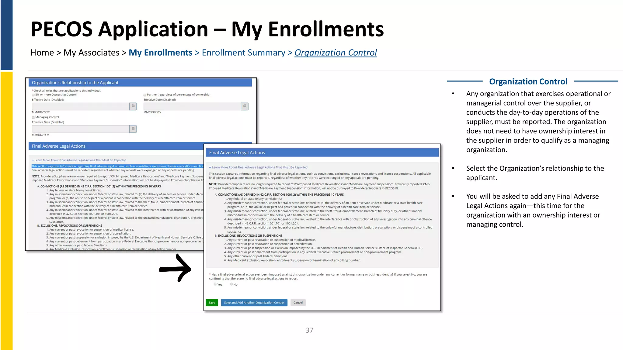 PECOS Application – My Enrollments
Home > My Associates > My Enrollments > Enrollment Summary > Organization Control
Organization Control
• Any organization that exercises operational or
managerial control over the supplier, or
conducts the day-to-day operations of the
supplier, must be reported. The organization
does not need to have ownership interest in
the supplier in order to qualify as a managing
organization.
• Select the Organization’s relationship to the
applicant.
• You will be asked to add any Final Adverse
Legal Actions again—this time for the
organization with an ownership interest or
managing control.
37
 