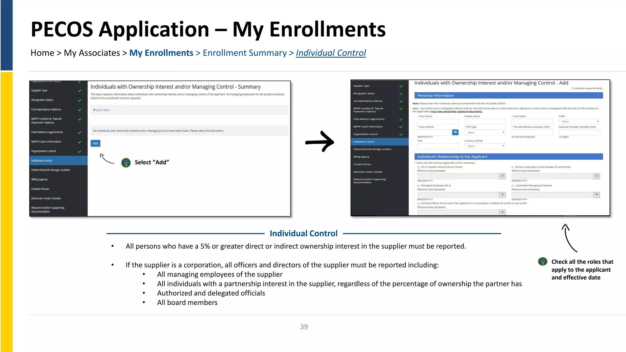 PECOS Application – My Enrollments
Home > My Associates > My Enrollments > Enrollment Summary > Individual Control
Select “Add”
Individual Control
• All persons who have a 5% or greater direct or indirect ownership interest in the supplier must be reported.
Check all the roles that
• If the supplier is a corporation, all officers and directors of the supplier must be reported including:
apply to the applicant
• All managing employees of the supplier and effective date
• All individuals with a partnership interest in the supplier, regardless of the percentage of ownership the partner has
• Authorized and delegated officials
• All board members
39
 