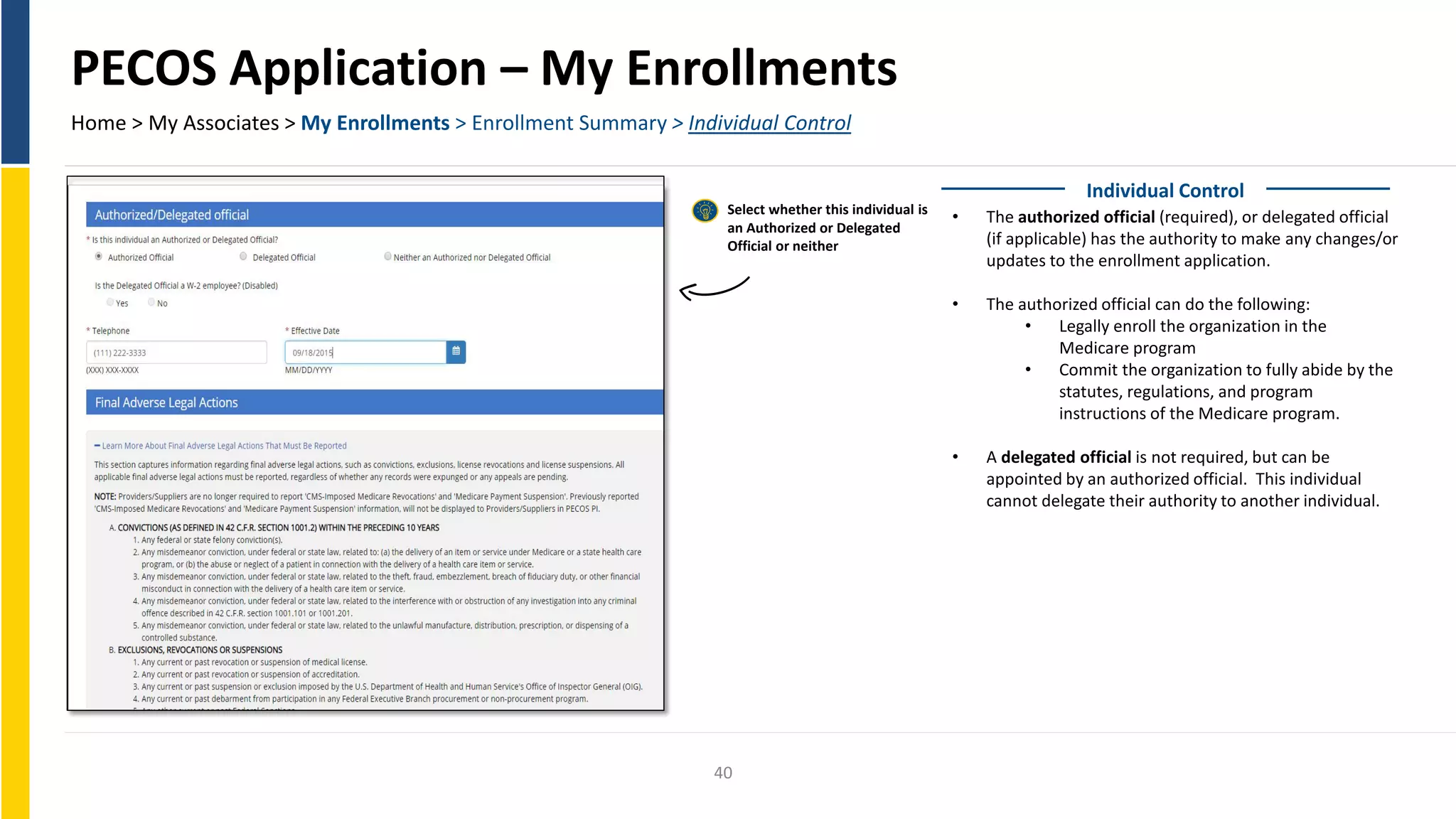 PECOS Application – My Enrollments
Home > My Associates > My Enrollments > Enrollment Summary > Individual Control
Individual Control
Select whether this individual is
• The authorized official (required), or delegated official
an Authorized or Delegated
(if applicable) has the authority to make any changes/orOfficial or neither
updates to the enrollment application.
• The authorized official can do the following:
• Legally enroll the organization in the
Medicare program
• Commit the organization to fully abide by the
statutes, regulations, and program
instructions of the Medicare program.
• A delegated official is not required, but can be
appointed by an authorized official. This individual
cannot delegate their authority to another individual.
40
 