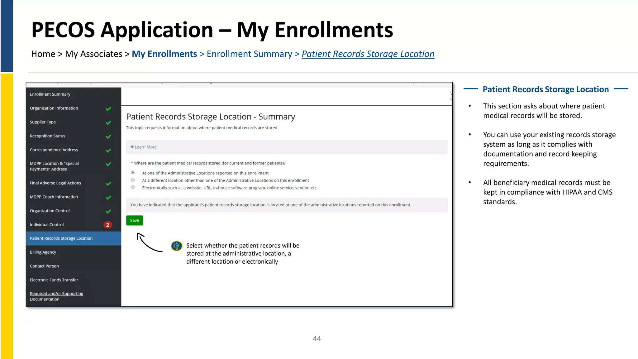 PECOS Application – My Enrollments
Home > My Associates > My Enrollments > Enrollment Summary > Patient Records Storage Location
Patient Records Storage Location
• This section asks about where patient
medical records will be stored.
• You can use your existing records storage
system as long as it complies with
documentation and record keeping
requirements.
• All beneficiary medical records must be
kept in compliance with HIPAA and CMS
standards.
Select whether the patient records will be
stored at the administrative location, a
different location or electronically
44
 