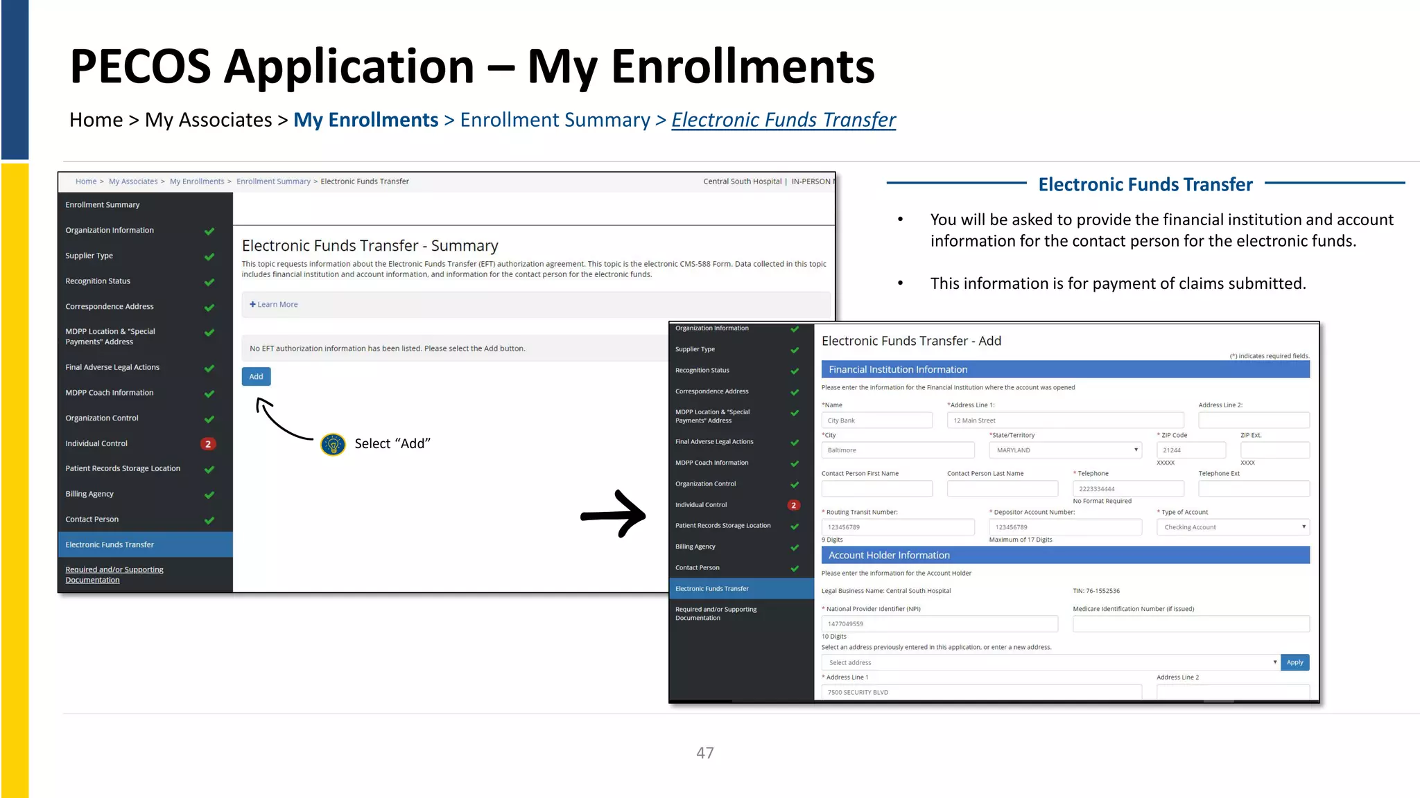 PECOS Application – My Enrollments
Home > My Associates > My Enrollments > Enrollment Summary > Electronic Funds Transfer
Electronic Funds Transfer
• You will be asked to provide the financial institution and account
information for the contact person for the electronic funds.
• This information is for payment of claims submitted.
Select “Add”
47
 