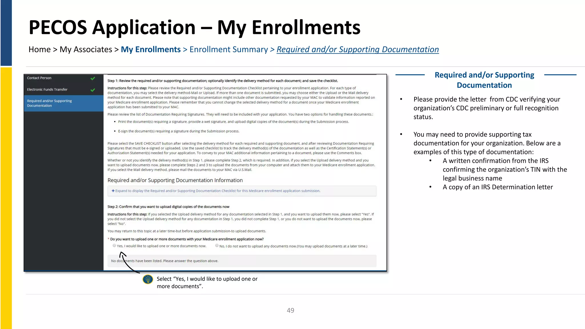 PECOS Application – My Enrollments
Home > My Associates > My Enrollments > Enrollment Summary > Required and/or Supporting Documentation
Required and/or Supporting
Documentation
• Please provide the letter from CDC verifying your
organization’s CDC preliminary or full recognition
status.
• You may need to provide supporting tax
documentation for your organization. Below are a
examples of this type of documentation:
• A written confirmation from the IRS
confirming the organization’s TIN with the
legal business name
• A copy of an IRS Determination letter
Select “Yes, I would like to upload one or
more documents”.
49
 