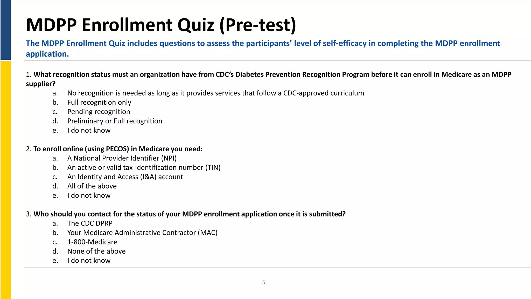 MDPP Enrollment Quiz (Pre-test)
The MDPP Enrollment Quiz includes questions to assess the participants’ level of self-efficacy in completing the MDPP enrollment
application.
1. What recognition status must an organization have from CDC’s Diabetes Prevention Recognition Program before it can enroll in Medicare as an MDPP
supplier?
a. No recognition is needed as long as it provides services that follow a CDC-approved curriculum
b. Full recognition only
c. Pending recognition
d. Preliminary or Full recognition
e. I do not know
2. To enroll online (using PECOS) in Medicare you need:
a. A National Provider Identifier (NPI)
b. An active or valid tax-identification number (TIN)
c. An Identity and Access (I&A) account
d. All of the above
e. I do not know
3. Who should you contact for the status of your MDPP enrollment application once it is submitted?
a. The CDC DPRP
b. Your Medicare Administrative Contractor (MAC)
c. 1-800-Medicare
d. None of the above
e. I do not know
5
 