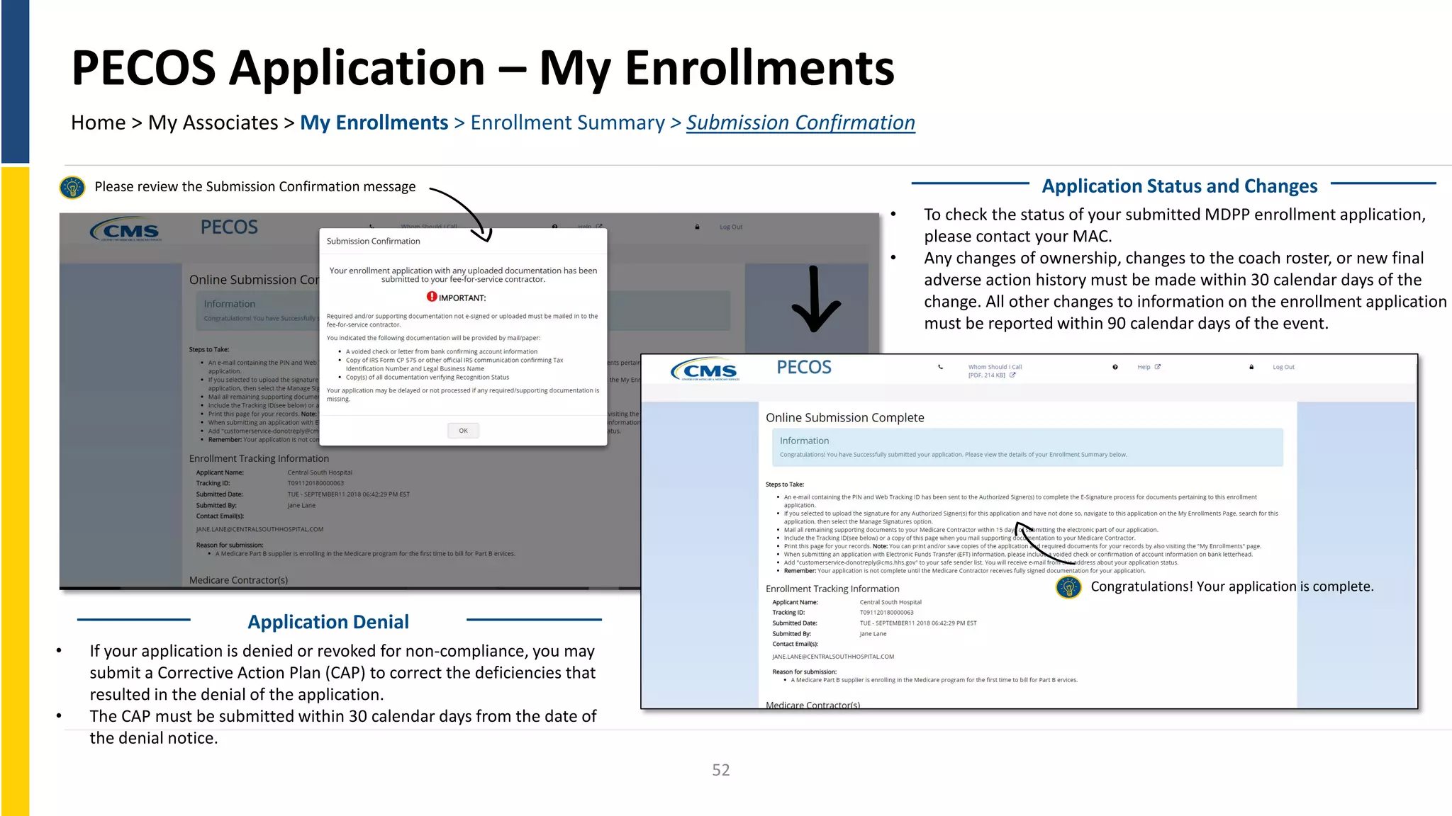 PECOS Application – My Enrollments
Home > My Associates > My Enrollments > Enrollment Summary > Submission Confirmation
Please review the Submission Confirmation message
Congratulations! Your application is complete.
Application Status and Changes
• To check the status of your submitted MDPP enrollment application,
please contact your MAC.
• Any changes of ownership, changes to the coach roster, or new final
adverse action history must be made within 30 calendar days of the
change. All other changes to information on the enrollment application
must be reported within 90 calendar days of the event.
• If your application is denied or revoked for non-compliance, you may
submit a Corrective Action Plan (CAP) to correct the deficiencies that
resulted in the denial of the application.
• The CAP must be submitted within 30 calendar days from the date of
the denial notice.
Application Denial
52
 