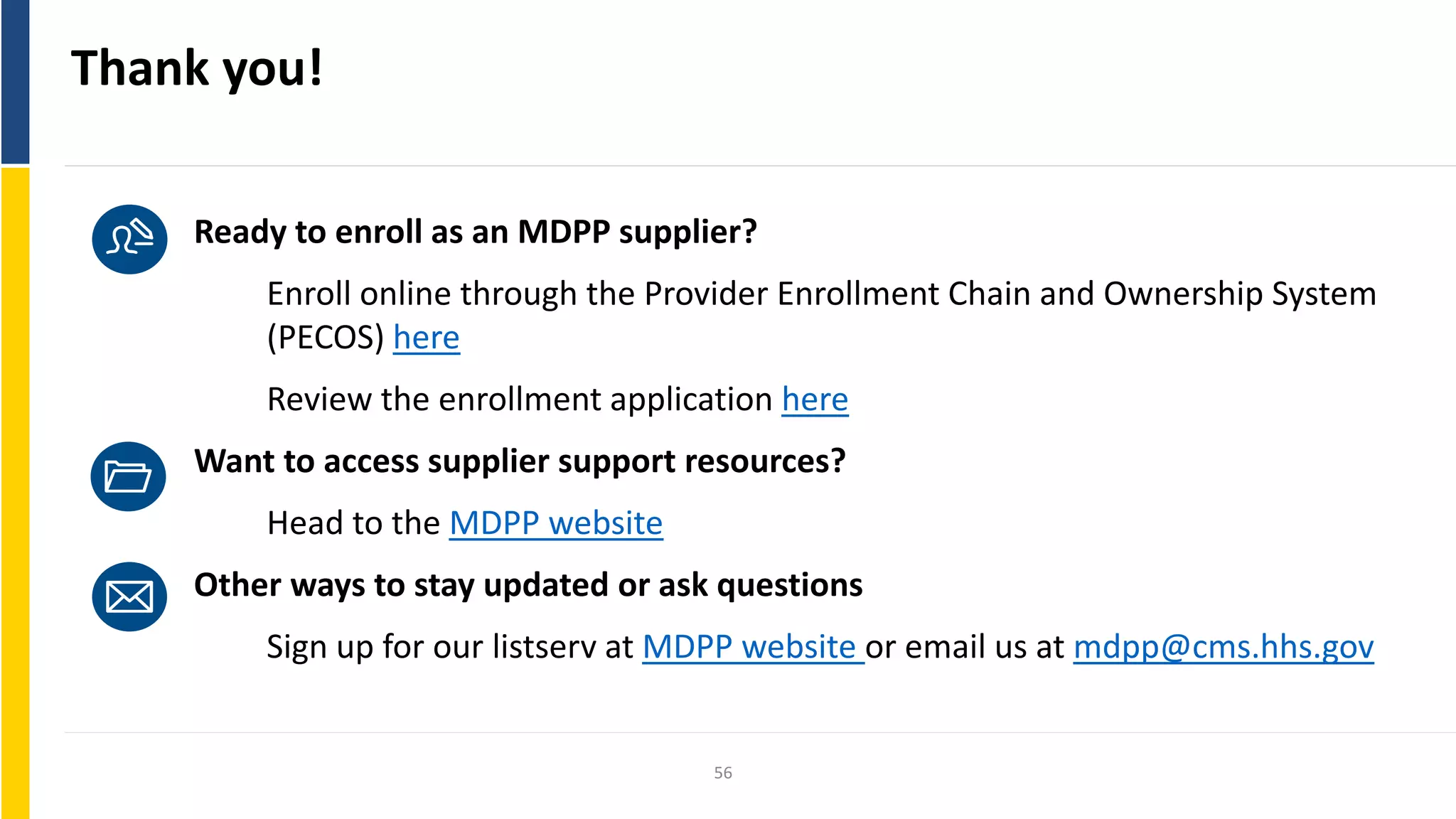 Thank you!
Ready to enroll as an MDPP supplier?
Enroll online through the Provider Enrollment Chain and Ownership System
(PECOS) here
Review the enrollment application here
Want to access supplier support resources?
Head to the MDPP website
Other ways to stay updated or ask questions
Sign up for our listserv at MDPP website or email us at mdpp@cms.hhs.gov
56
 