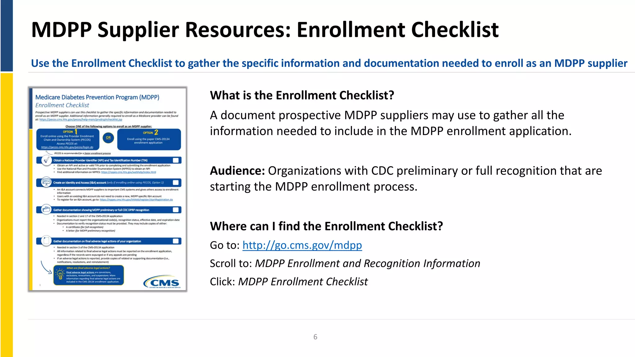 MDPP Supplier Resources: Enrollment Checklist
Use the Enrollment Checklist to gather the specific information and documentation needed to enroll as an MDPP supplier
What is the Enrollment Checklist?
A document prospective MDPP suppliers may use to gather all the
information needed to include in the MDPP enrollment application.
Audience: Organizations with CDC preliminary or full recognition that are
starting the MDPP enrollment process.
Where can I find the Enrollment Checklist?
Go to: http://go.cms.gov/mdpp
Scroll to: MDPP Enrollment and Recognition Information
Click: MDPP Enrollment Checklist
6
 
