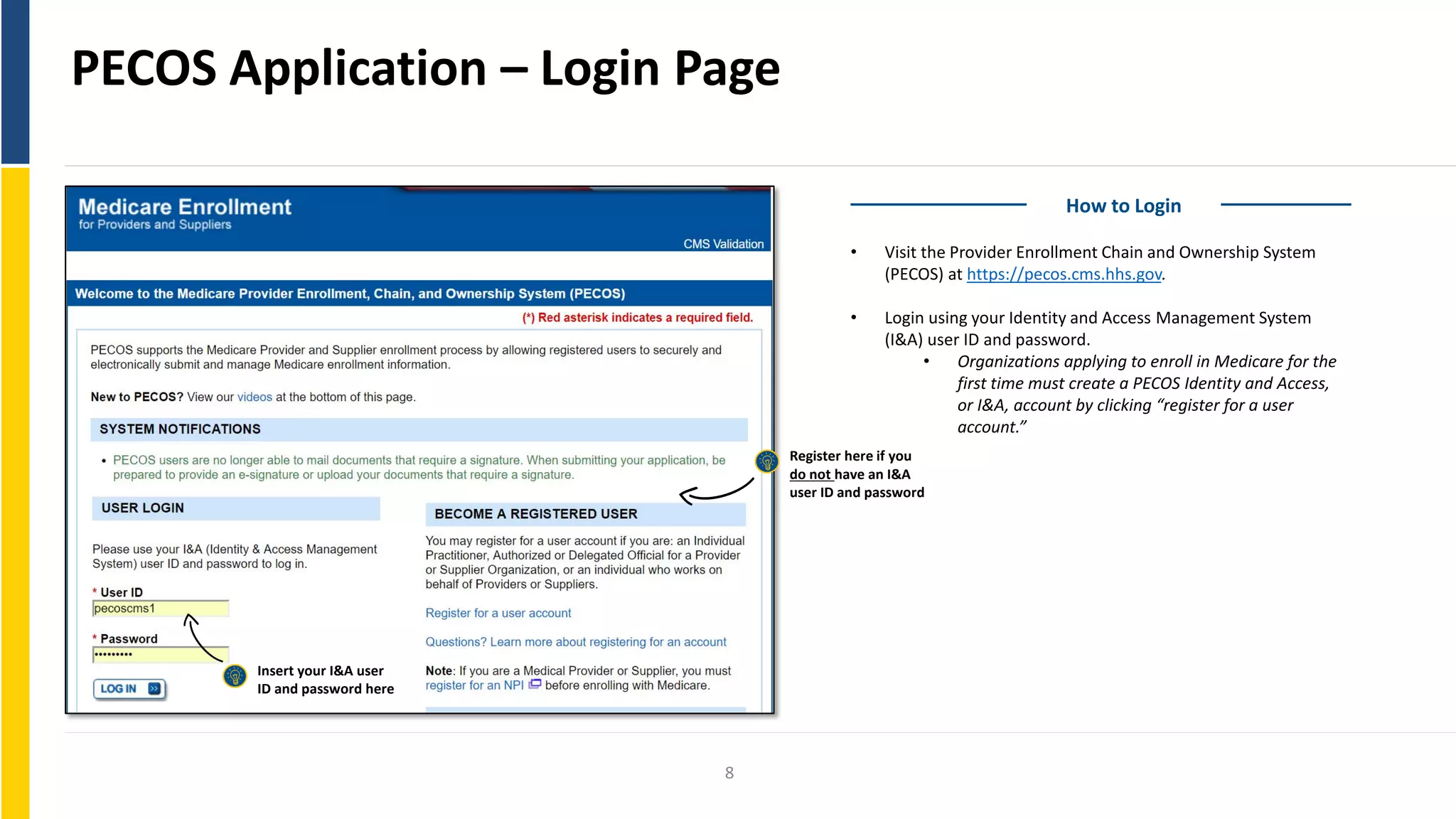 PECOS Application – Login Page
How to Login
• Visit the Provider Enrollment Chain and Ownership System
(PECOS) at https://pecos.cms.hhs.gov.
• Login using your Identity and Access Management System
(I&A) user ID and password.
• Organizations applying to enroll in Medicare for the
first time must create a PECOS Identity and Access,
or I&A, account by clicking “register for a user
account.”
Register here if you
do not have an I&A
user ID and password
Insert your I&A user
ID and password here
8
 