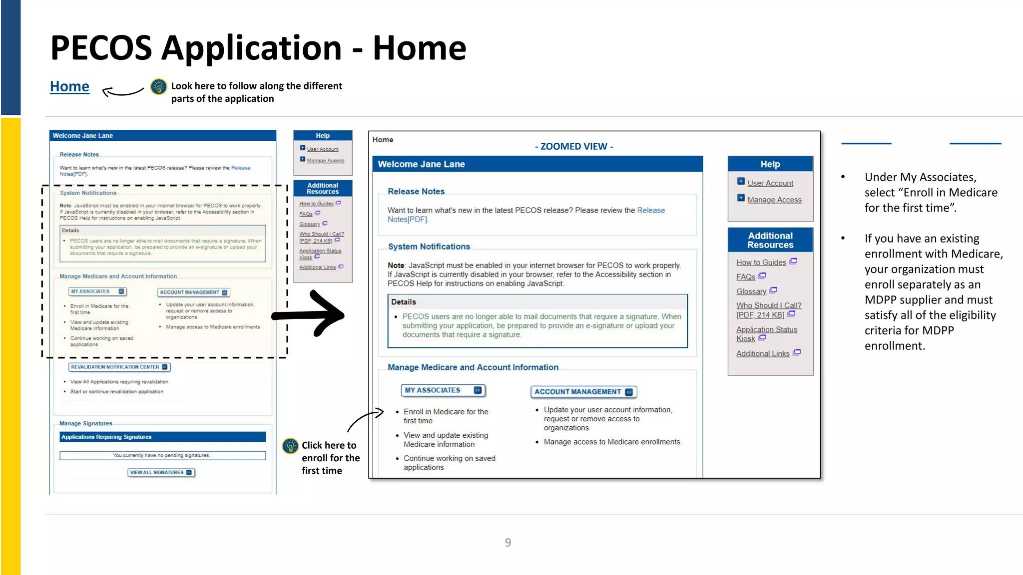 PECOS Application - Home
Home Look here to follow along the different
parts of the application
• Under My Associates,
select “Enroll in Medicare
for the first time”.
• If you have an existing
enrollment with Medicare,
your organization must
enroll separately as an
MDPP supplier and must
satisfy all of the eligibility
criteria for MDPP
enrollment.
Enroll
Click here to
enroll for the
first time
- ZOOMED VIEW -
9
 