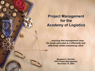 1
Project Management
for the
Academy of Logistics
. . . ensuring that management uses
the funds entrusted to it efficiently and
effectively whilst maximising value
Margaret C. Dischler
PPCI Project Management
November 19, 2002
 