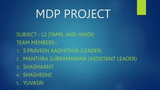 MDP PROJECT
SUBJECT-: L2 [TAMIL AND HINDI]
TEAM MEMBERS-:
1. S.PRAVEEN AADHITHYA (LEADER)
2. MANTHRA SUBRAMANIAN (ASSISTANT LEADER)
3. SHASHAANT
4. SHASHEENE
5. YUVASRI
 