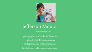 Jefferson Moura
Jeffersonmourak.com
github.com/Jeffersonmourak
Instagram.com/Jeffersonmourak
facebok.com/ Jeffersonmouraamador
plus.google.com/+JeffersonMourak
 