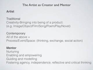 The Artist as Creator and Mentor
Artist
Traditional
Creativity-Bringing into being of a product:
(e.g. Image/Object/Film/Song/Poem/Play/Novel)
Contemporary
All of the above +
Process/Event/Space: (thinking, exchange, social action)
Mentor
Nurturing
Enabling and empowering
Guiding and modelling
Fostering agency, independence, reﬂective and critical thinking
 