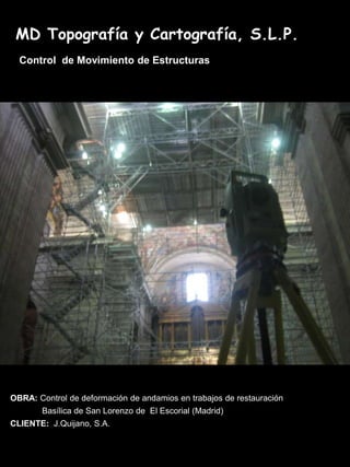 MD Topografía y Cartografía, S.L.P.
  Control de Movimiento de Estructuras




OBRA: Control de deformación de andamios en trabajos de restauración
       Basílica de San Lorenzo de El Escorial (Madrid)
CLIENTE: J.Quijano, S.A.
 