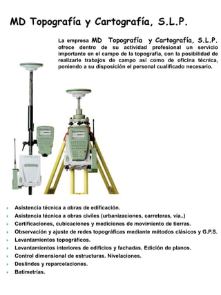 MD Topografía y Cartografía, S.L.P.
                     La empresa MD Topografía y Cartografía, S.L.P.
                     ofrece dentro de su actividad profesional un servicio
                     importante en el campo de la topografía, con la posibilidad de
                     realizarle trabajos de campo así como de oficina técnica,
                     poniendo a su disposición el personal cualificado necesario.




   Asistencia técnica a obras de edificación.
   Asistencia técnica a obras civiles (urbanizaciones, carreteras, vía..)
   Certificaciones, cubicaciones y mediciones de movimiento de tierras.
   Observación y ajuste de redes topográficas mediante métodos clásicos y G.P.S.
   Levantamientos topográficos.
   Levantamientos interiores de edificios y fachadas. Edición de planos.
   Control dimensional de estructuras. Nivelaciones.
   Deslindes y reparcelaciones.
   Batimetrías.
 