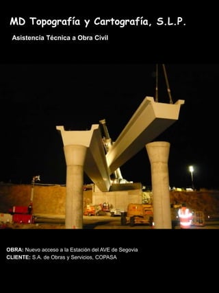 MD Topografía y Cartografía, S.L.P.
  Asistencia Técnica a Obra Civil




OBRA: Nuevo acceso a la Estación del AVE de Segovia
CLIENTE: S.A. de Obras y Servicios, COPASA
 