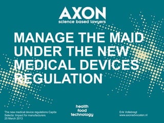 MANAGE THE MAID
       UNDER THE NEW
       MEDICAL DEVICES
       REGULATION

The new medical device regulations Capita   Erik Vollebregt
Selecta: Impact for manufacturers           www.axonadvocaten.nl
25 March 2013
 