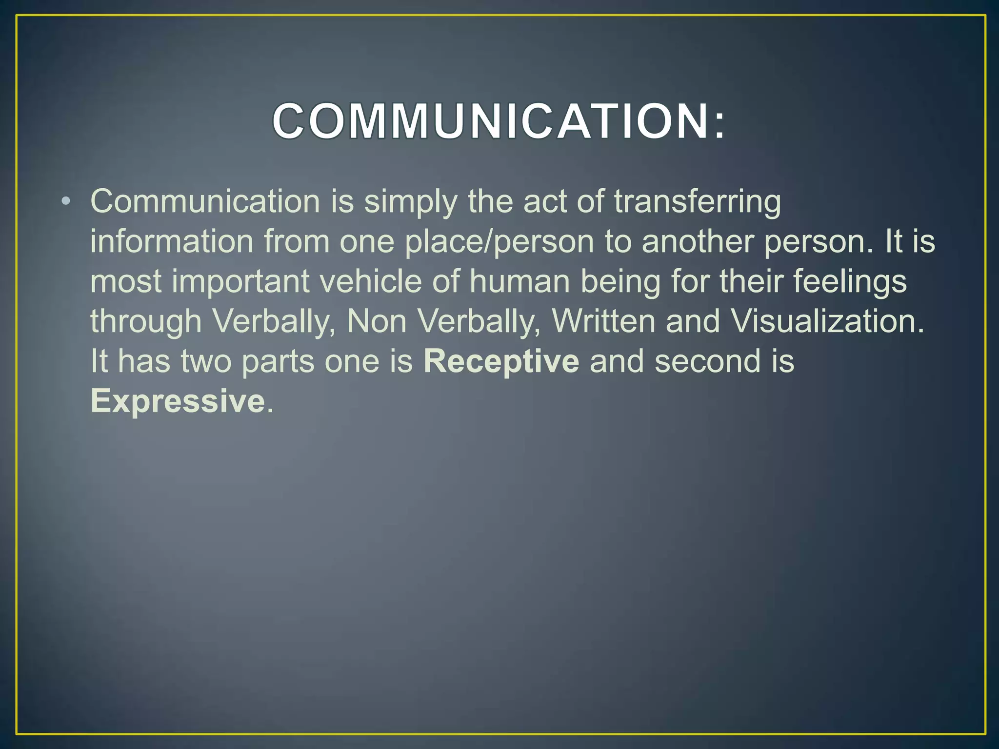 • Communication is simply the act of transferring
information from one place/person to another person. It is
most important vehicle of human being for their feelings
through Verbally, Non Verbally, Written and Visualization.
It has two parts one is Receptive and second is
Expressive.
 