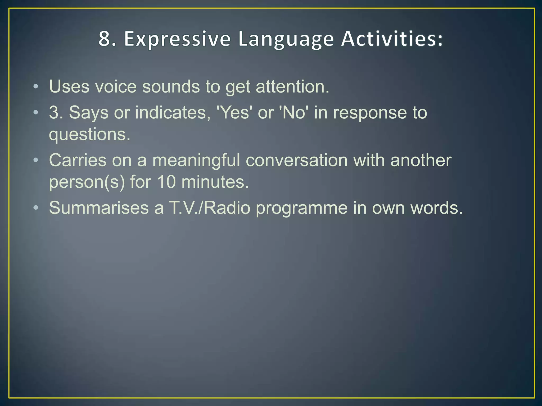• Uses voice sounds to get attention.
• 3. Says or indicates, 'Yes' or 'No' in response to
questions.
• Carries on a meaningful conversation with another
person(s) for 10 minutes.
• Summarises a T.V./Radio programme in own words.
 