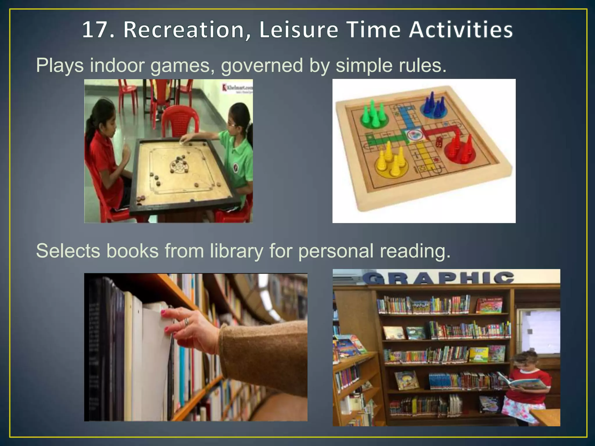Plays indoor games, governed by simple rules.
Selects books from library for personal reading.
 