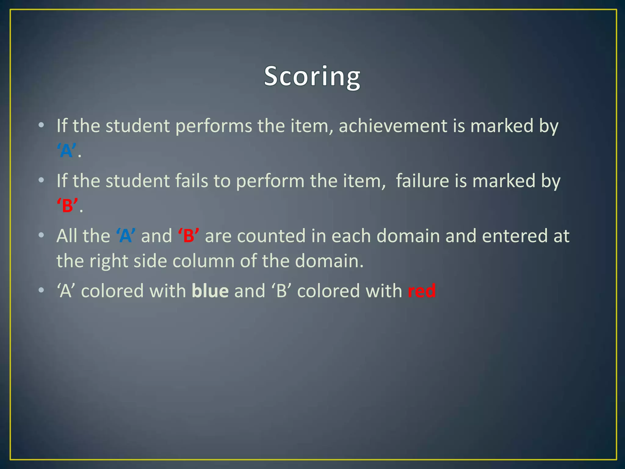 • If the student performs the item, achievement is marked by
‘A’.
• If the student fails to perform the item, failure is marked by
‘B’.
• All the ‘A’ and ‘B’ are counted in each domain and entered at
the right side column of the domain.
• ‘A’ colored with blue and ‘B’ colored with red
 