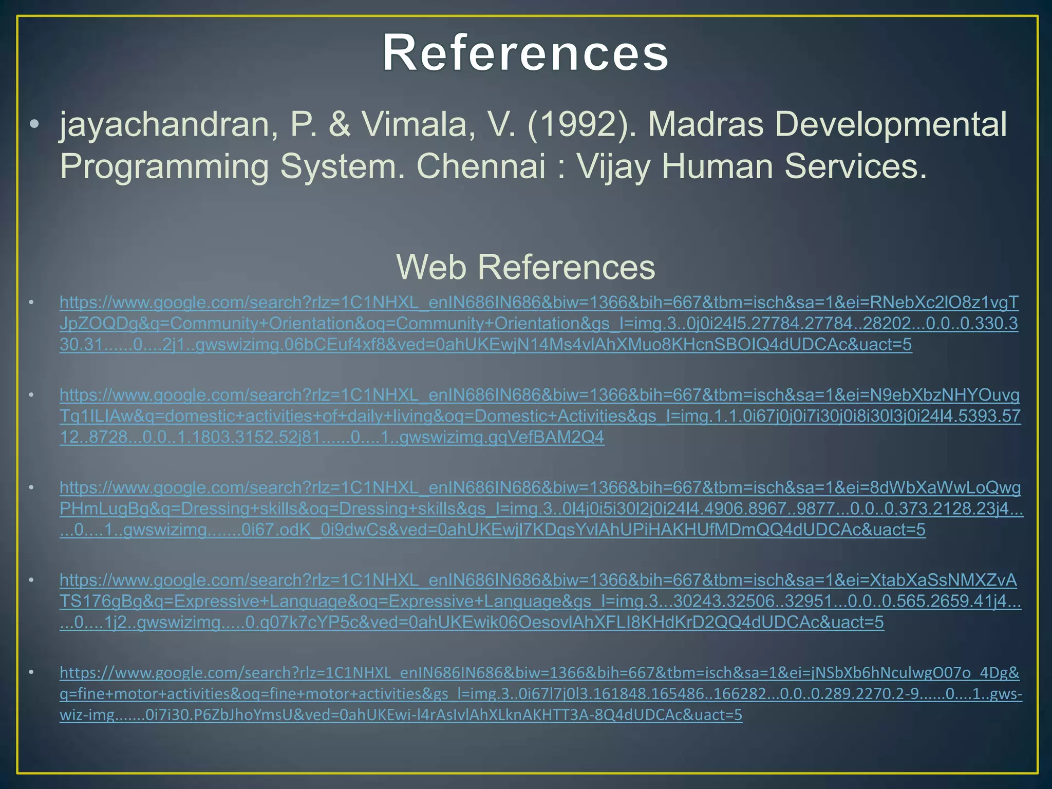• jayachandran, P. & Vimala, V. (1992). Madras Developmental
Programming System. Chennai : Vijay Human Services.
Web References
• https://www.google.com/search?rlz=1C1NHXL_enIN686IN686&biw=1366&bih=667&tbm=isch&sa=1&ei=RNebXc2lO8z1vgT
JpZOQDg&q=Community+Orientation&oq=Community+Orientation&gs_l=img.3..0j0i24l5.27784.27784..28202...0.0..0.330.3
30.31......0....2j1..gwswizimg.06bCEuf4xf8&ved=0ahUKEwjN14Ms4vlAhXMuo8KHcnSBOIQ4dUDCAc&uact=5
• https://www.google.com/search?rlz=1C1NHXL_enIN686IN686&biw=1366&bih=667&tbm=isch&sa=1&ei=N9ebXbzNHYOuvg
Tq1ILIAw&q=domestic+activities+of+daily+living&oq=Domestic+Activities&gs_l=img.1.1.0i67j0j0i7i30j0i8i30l3j0i24l4.5393.57
12..8728...0.0..1.1803.3152.52j81......0....1..gwswizimg.gqVefBAM2Q4
• https://www.google.com/search?rlz=1C1NHXL_enIN686IN686&biw=1366&bih=667&tbm=isch&sa=1&ei=8dWbXaWwLoQwg
PHmLugBg&q=Dressing+skills&oq=Dressing+skills&gs_l=img.3..0l4j0i5i30l2j0i24l4.4906.8967..9877...0.0..0.373.2128.23j4...
...0....1..gwswizimg.......0i67.odK_0i9dwCs&ved=0ahUKEwjl7KDqsYvlAhUPiHAKHUfMDmQQ4dUDCAc&uact=5
• https://www.google.com/search?rlz=1C1NHXL_enIN686IN686&biw=1366&bih=667&tbm=isch&sa=1&ei=XtabXaSsNMXZvA
TS176gBg&q=Expressive+Language&oq=Expressive+Language&gs_l=img.3...30243.32506..32951...0.0..0.565.2659.41j4...
...0....1j2..gwswizimg.....0.q07k7cYP5c&ved=0ahUKEwik06OesovlAhXFLI8KHdKrD2QQ4dUDCAc&uact=5
• https://www.google.com/search?rlz=1C1NHXL_enIN686IN686&biw=1366&bih=667&tbm=isch&sa=1&ei=jNSbXb6hNculwgO07o_4Dg&
q=fine+motor+activities&oq=fine+motor+activities&gs_l=img.3..0i67l7j0l3.161848.165486..166282...0.0..0.289.2270.2-9......0....1..gws-
wiz-img.......0i7i30.P6ZbJhoYmsU&ved=0ahUKEwi-l4rAsIvlAhXLknAKHTT3A-8Q4dUDCAc&uact=5
 