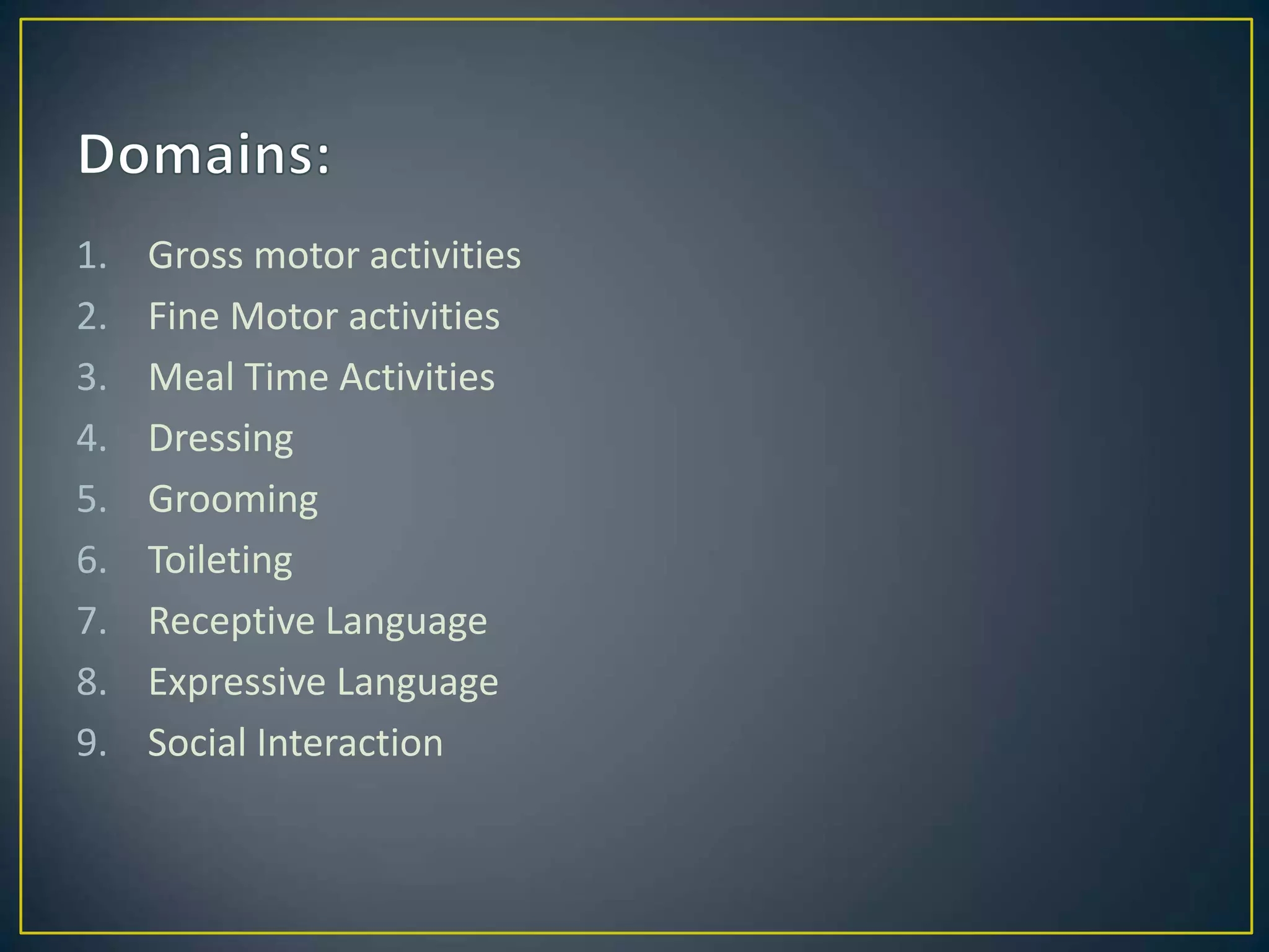 1. Gross motor activities
2. Fine Motor activities
3. Meal Time Activities
4. Dressing
5. Grooming
6. Toileting
7. Receptive Language
8. Expressive Language
9. Social Interaction
 