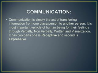 • Communication is simply the act of transferring
information from one place/person to another person. It is
most important vehicle of human being for their feelings
through Verbally, Non Verbally, Written and Visualization.
It has two parts one is Receptive and second is
Expressive.
 