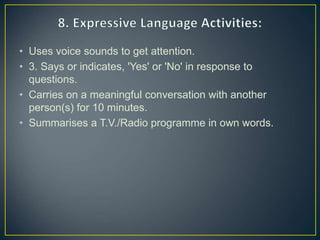 • Uses voice sounds to get attention.
• 3. Says or indicates, 'Yes' or 'No' in response to
questions.
• Carries on a meaningful conversation with another
person(s) for 10 minutes.
• Summarises a T.V./Radio programme in own words.
 