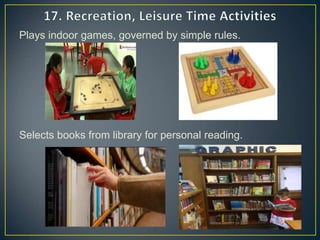 Plays indoor games, governed by simple rules.
Selects books from library for personal reading.
 