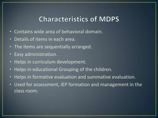• Contains wide area of behavioral domain.
• Details of items in each area.
• The items are sequentially arranged.
• Easy administration.
• Helps in curriculum development.
• Helps in educational Grouping of the children.
• Helps in formative evaluation and summative evaluation.
• Used for assessment, IEP formation and management in the
class room.
 
