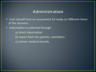  User should have an assessment kit ready on different items
of the domains.
 Information is collected through
a) direct observation
b) report from the parents, caretakers.
c) school, medical records.
 