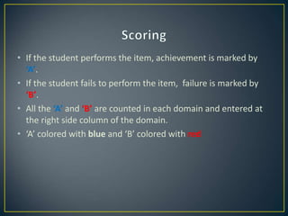 • If the student performs the item, achievement is marked by
‘A’.
• If the student fails to perform the item, failure is marked by
‘B’.
• All the ‘A’ and ‘B’ are counted in each domain and entered at
the right side column of the domain.
• ‘A’ colored with blue and ‘B’ colored with red
 