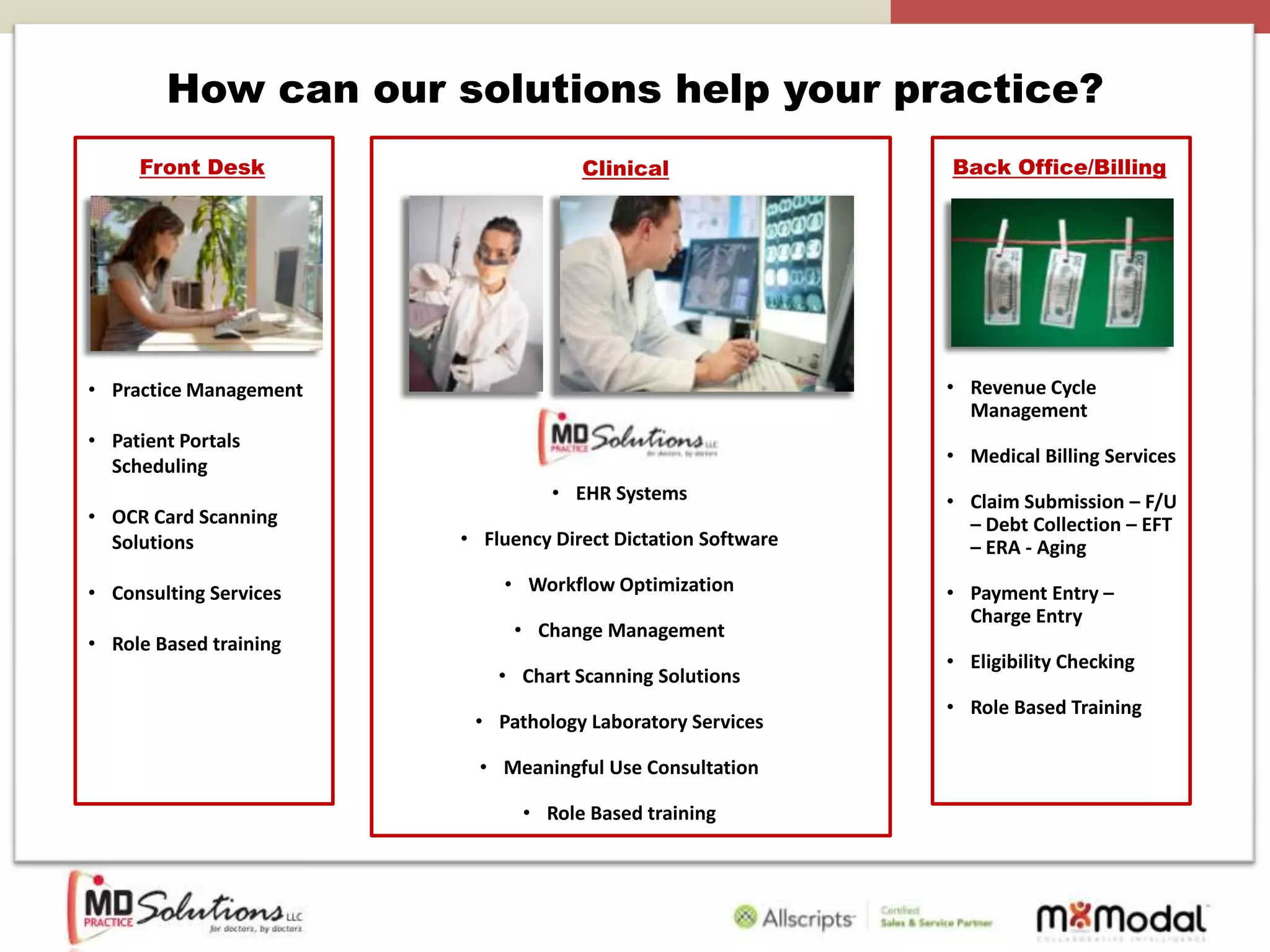 How can our solutions help your practice?
     Front Desk                      Clinical                 Back Office/Billing




• Practice Management                                         • Revenue Cycle
                                                                Management
• Patient Portals
  Scheduling                                                  • Medical Billing Services
                                  • EHR Systems               • Claim Submission – F/U
• OCR Card Scanning                                             – Debt Collection – EFT
  Solutions             • Fluency Direct Dictation Software     – ERA - Aging

• Consulting Services       • Workflow Optimization           • Payment Entry –
                                                                Charge Entry
                             • Change Management
• Role Based training
                                                              • Eligibility Checking
                            • Chart Scanning Solutions
                                                              • Role Based Training
                         • Pathology Laboratory Services

                          • Meaningful Use Consultation

                              • Role Based training
 