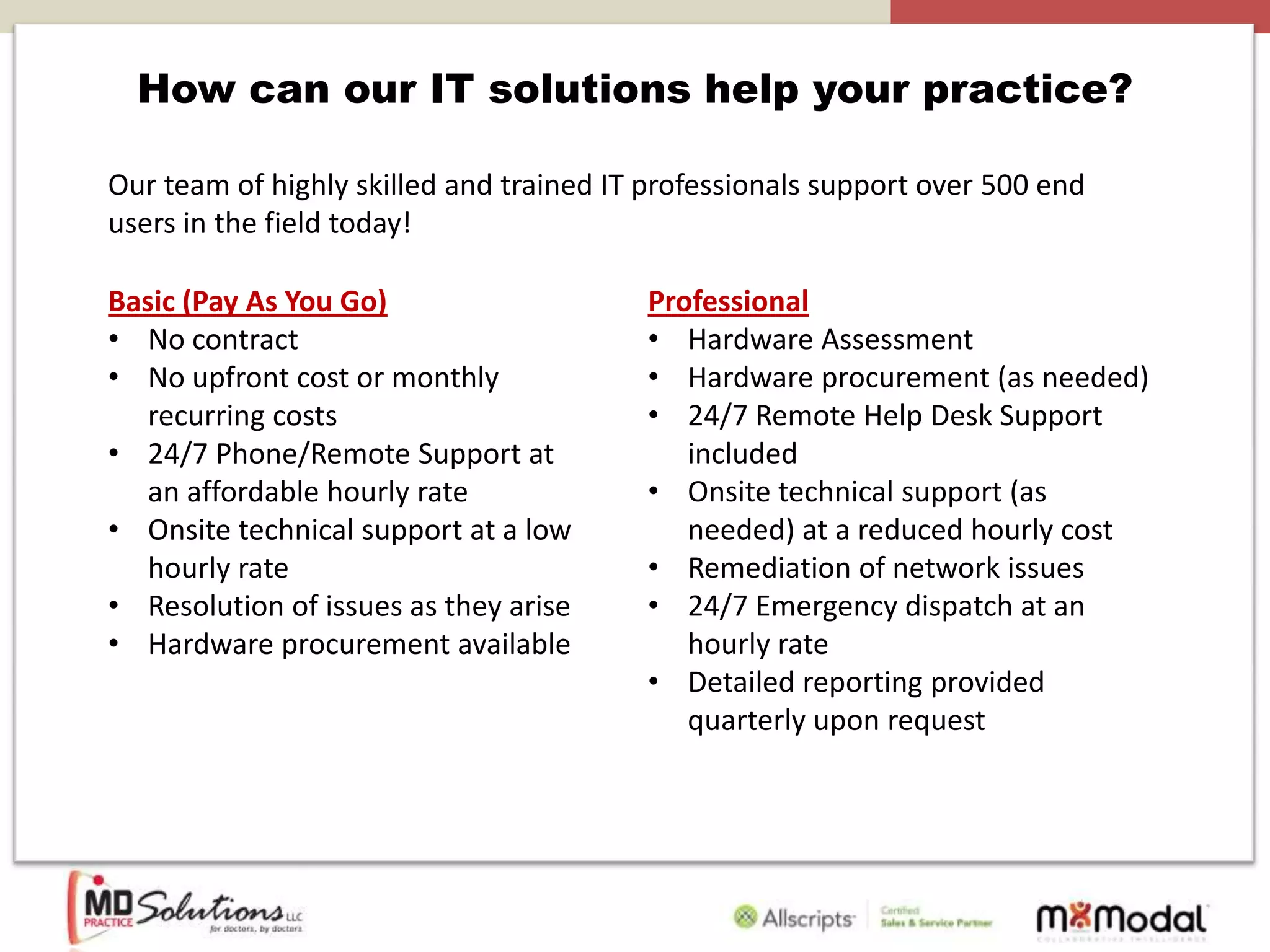 How can our IT solutions help your practice?

Our team of highly skilled and trained IT professionals support over 500 end
users in the field today!

Basic (Pay As You Go)                    Professional
• No contract                            • Hardware Assessment
• No upfront cost or monthly             • Hardware procurement (as needed)
   recurring costs                       • 24/7 Remote Help Desk Support
• 24/7 Phone/Remote Support at              included
   an affordable hourly rate             • Onsite technical support (as
• Onsite technical support at a low         needed) at a reduced hourly cost
   hourly rate                           • Remediation of network issues
• Resolution of issues as they arise     • 24/7 Emergency dispatch at an
• Hardware procurement available            hourly rate
                                         • Detailed reporting provided
                                            quarterly upon request
 