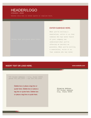 HEADER/LOGO
    SUBHEAD HERE
    Delete this box or enter quote or tagline here.




                                               ENTER SUBHEAD HERE.

                                               When you’re writing a
                                               newsletter, write it so that
                                               someone who has never heard
     Delete text and place photo here.         of your company can
                                               understand what you’re
                                               offering as quickly as
                                               possible. When you’re writing
                                               a newsletter, write it so
                                               that someone who has never




INSERT TEXT OR LOGO HERE.                                                  www.website.com




  555 Street Address | City, State 55555
  phone 555.555.5555 | fax 555.555.5555




        Delete box or place a tag line or
        quote here. Delete box or place a              Shipping Address
                                                       555 Street Address
        tag line or quote here. Delete box             City, State 55555
        or place a tag line or quote here.
 